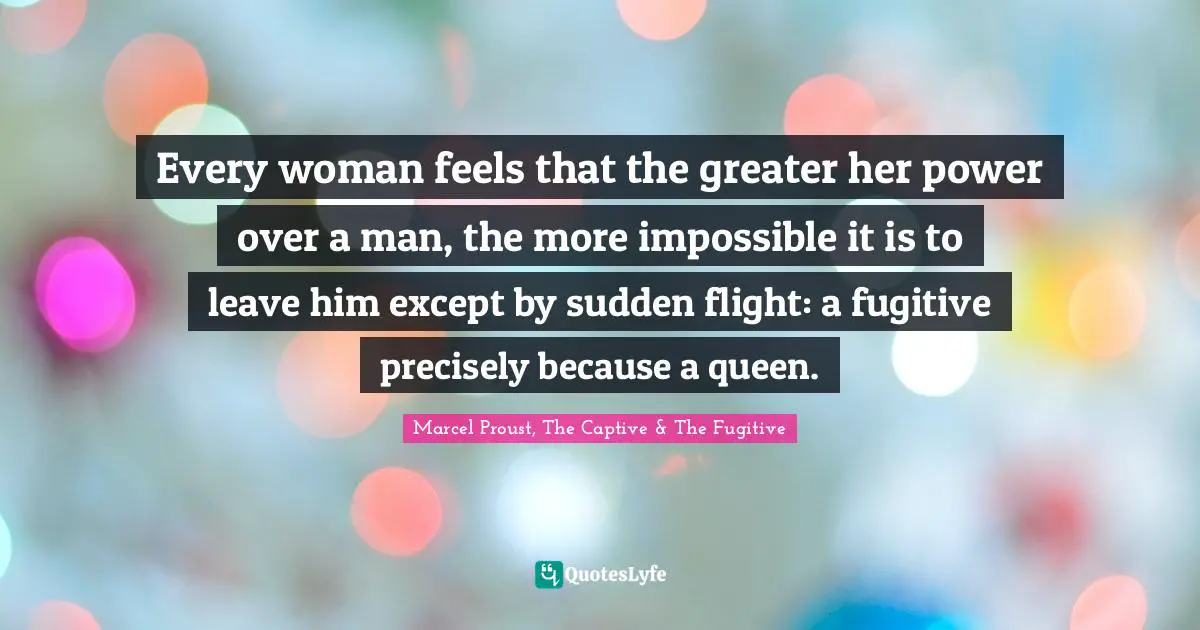 Every woman feels that the greater her power over a man, the more impossible it is to leave him except by sudden flight: a fugitive precisely because a queen.