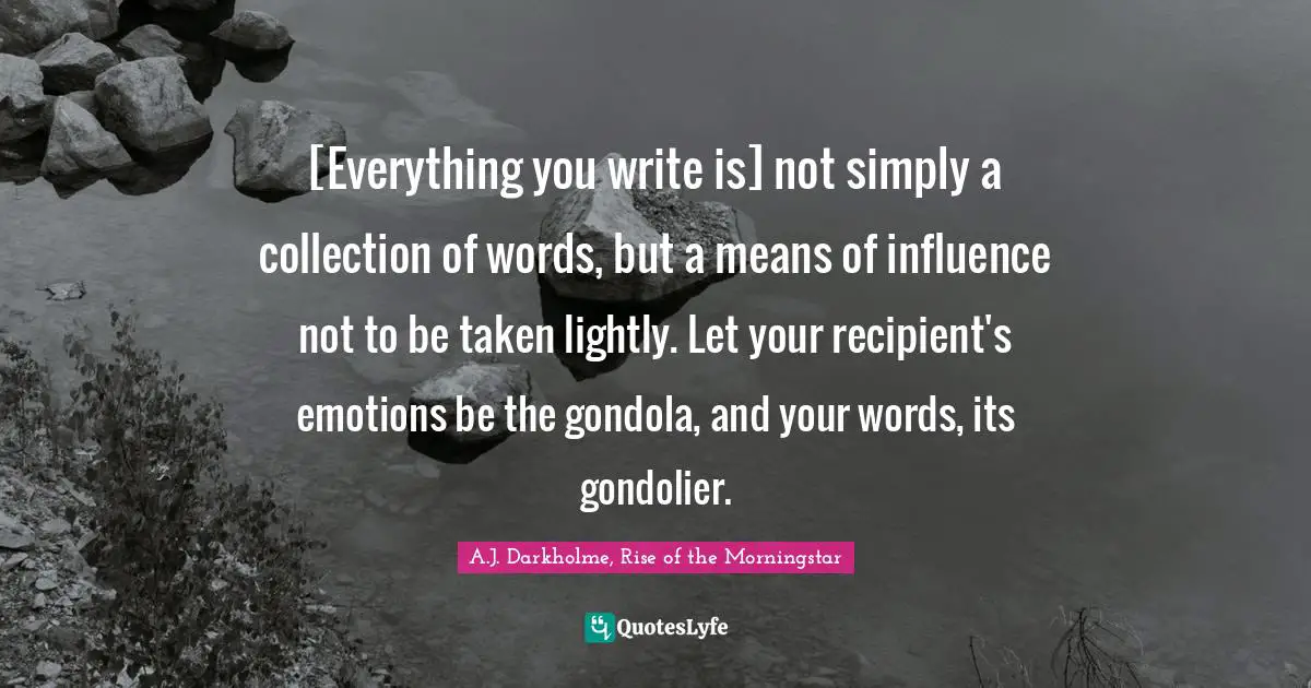 [Everything you write is] not simply a collection of words, but a means of influence not to be taken lightly. Let your recipient's emotions be the gondola, and your words, its gondolier.