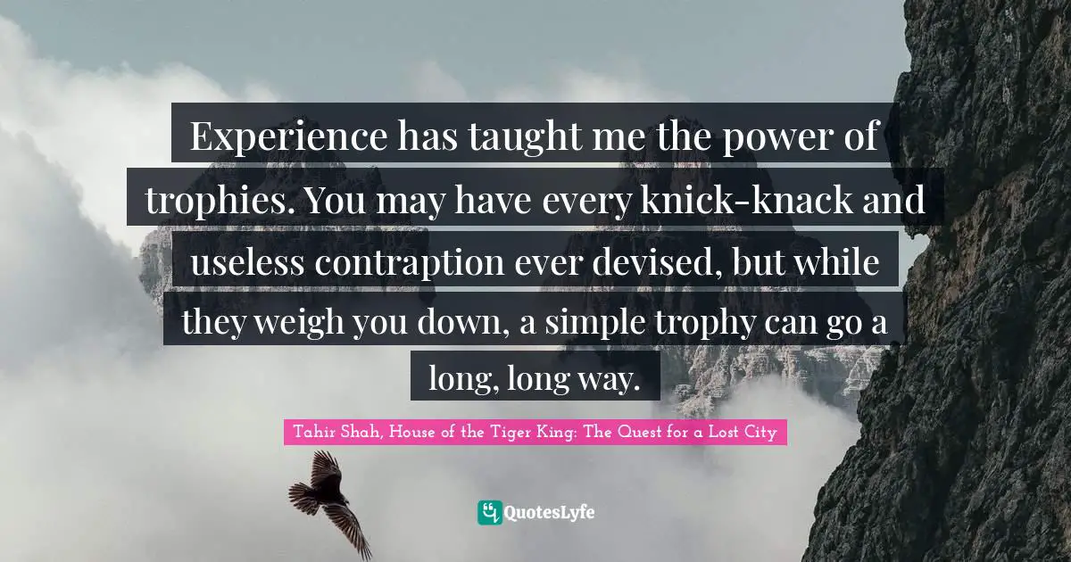 Tahir Shah, House Of The Tiger King: The Quest For A Lost City Quotes: "Experience has taught me the power of trophies. You may have every knick-knack and useless contraption ever devised, but while they weigh you down, a simple trophy can go a long, long way."
