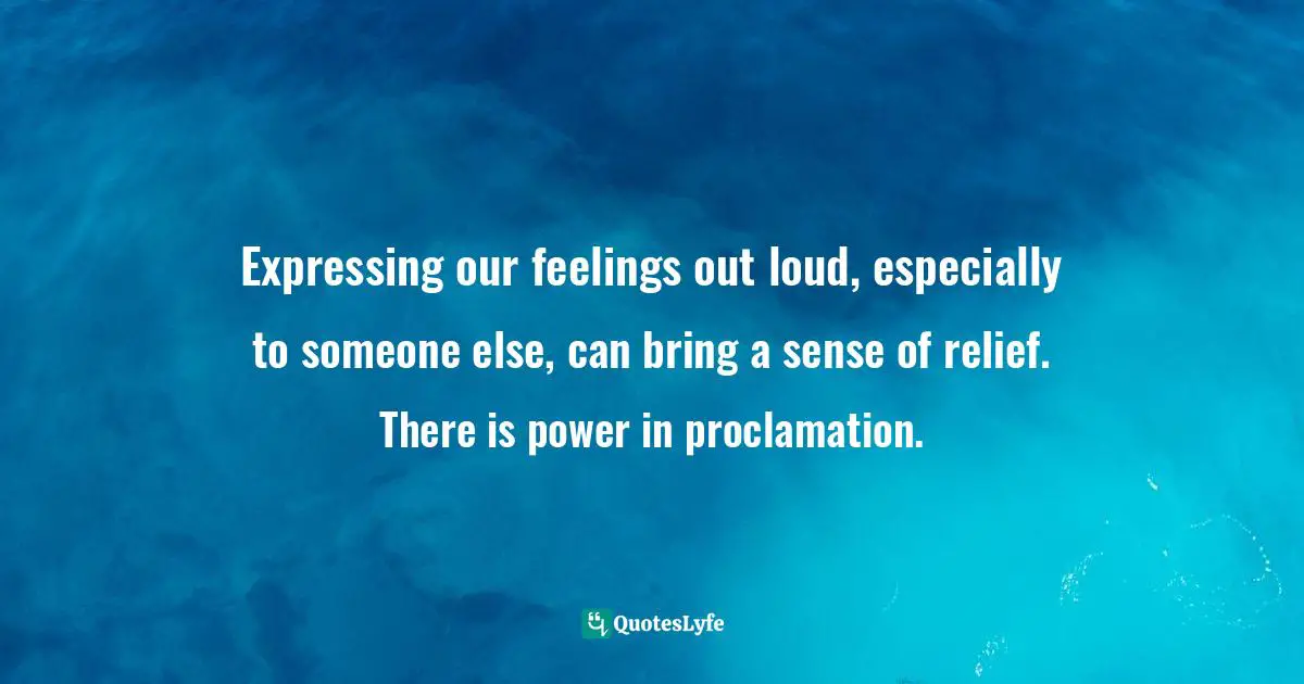 Expressing our feelings out loud, especially to someone else, can bring a sense of relief. There is power in proclamation.