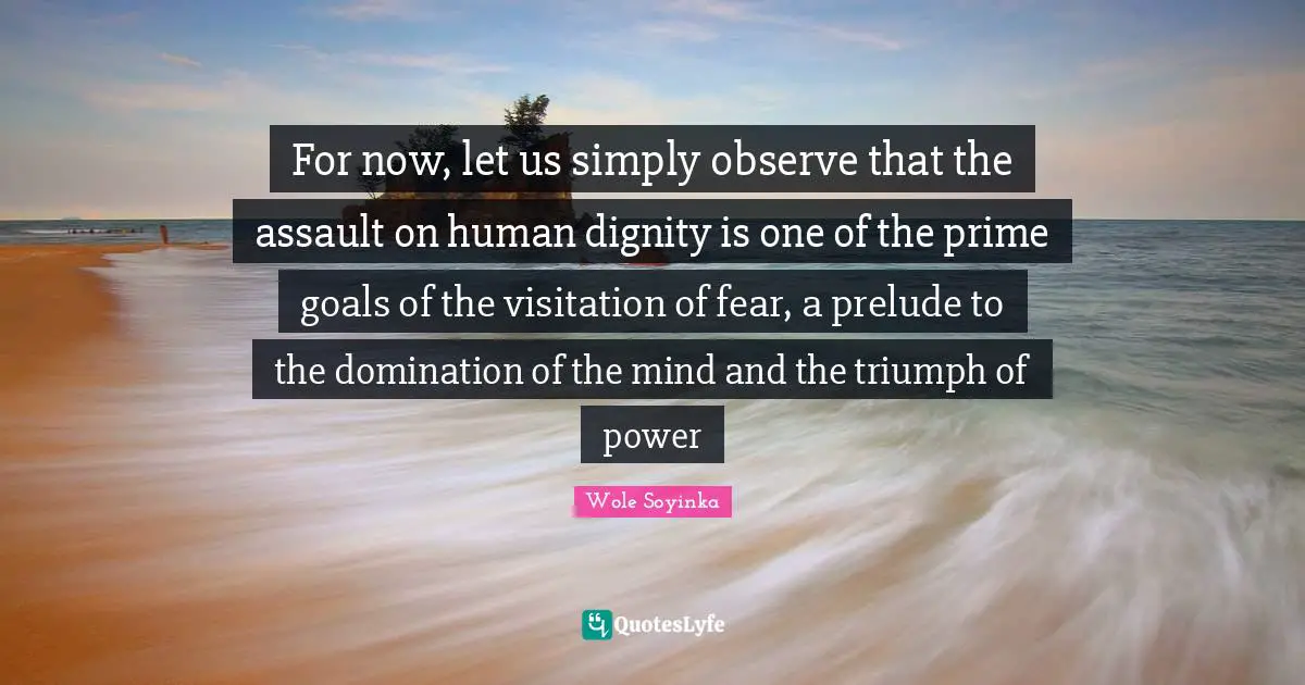 For now, let us simply observe that the assault on human dignity is one of the prime goals of the visitation of fear, a prelude to the domination of the mind and the triumph of power