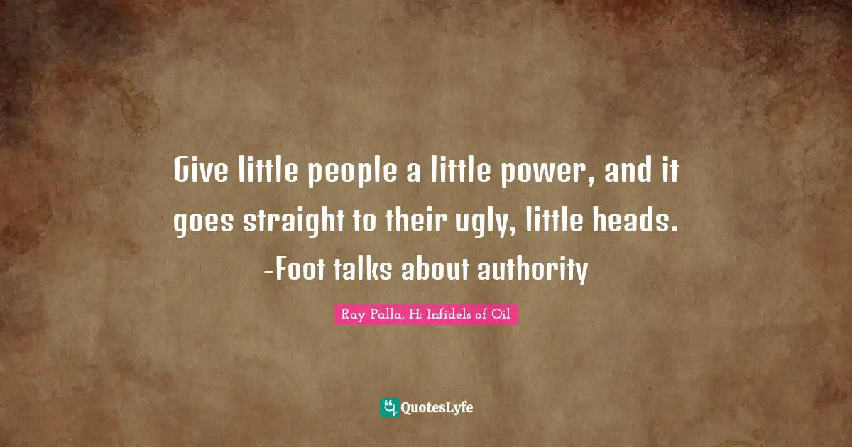 Give little people a little power, and it goes straight to their ugly, little heads. -Foot talks about authority
