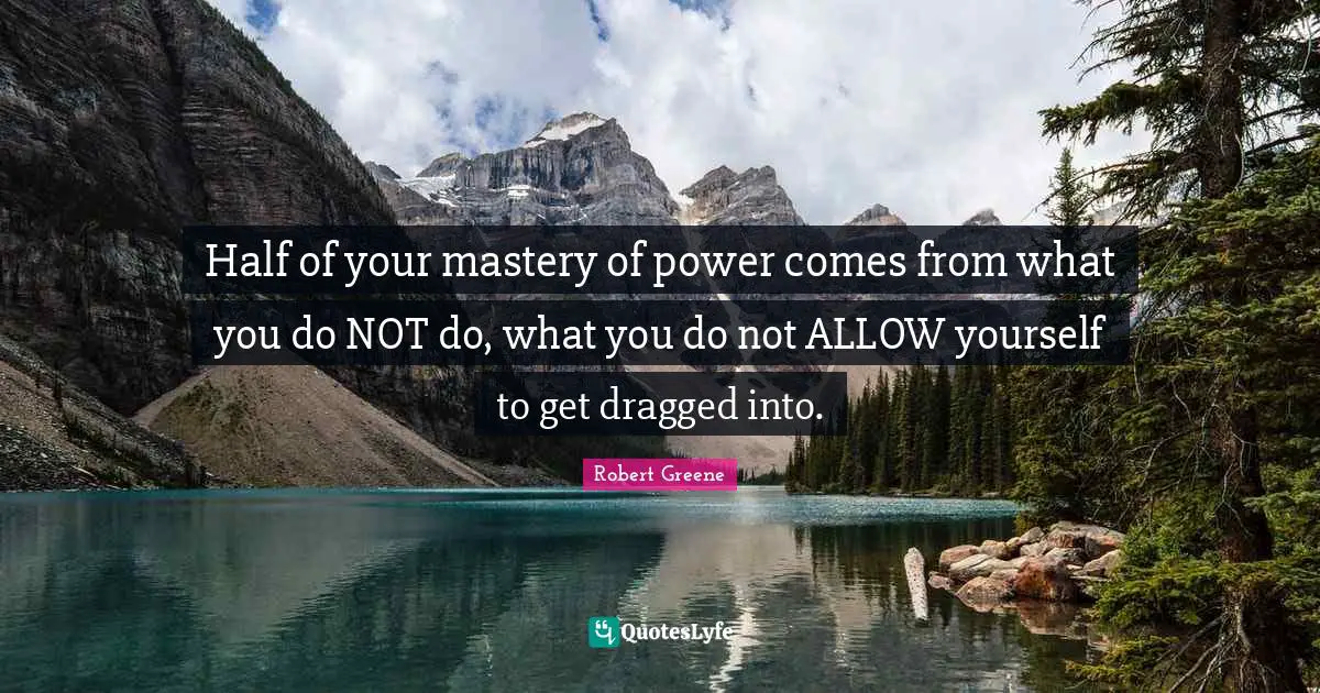 Half of your mastery of power comes from what you do NOT do, what you do not ALLOW yourself to get dragged into.