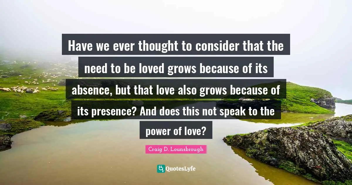 Have we ever thought to consider that the need to be loved grows because of its absence, but that love also grows because of its presence? And does this not speak to the power of love?