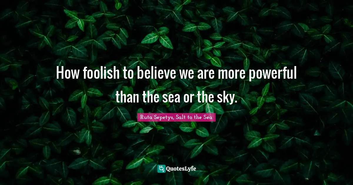 How foolish to believe we are more powerful than the sea or the sky.