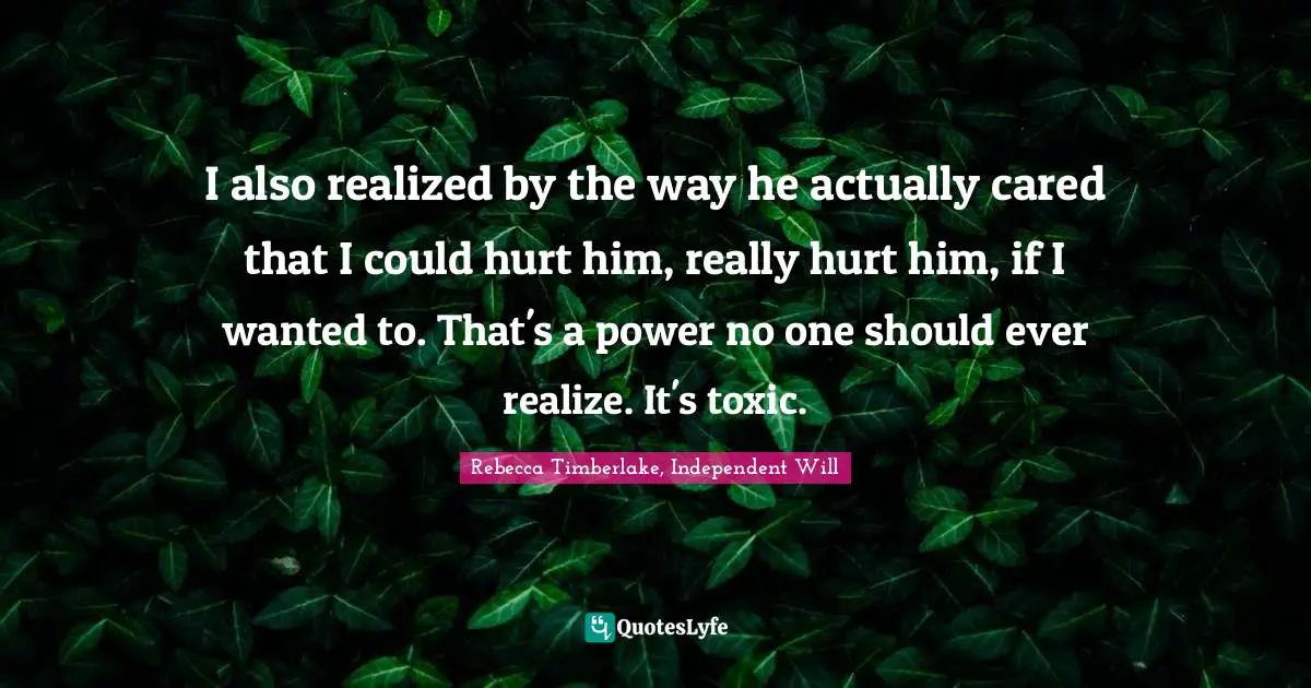 I also realized by the way he actually cared that I could hurt him, really hurt him, if I wanted to. That's a power no one should ever realize. It's toxic.