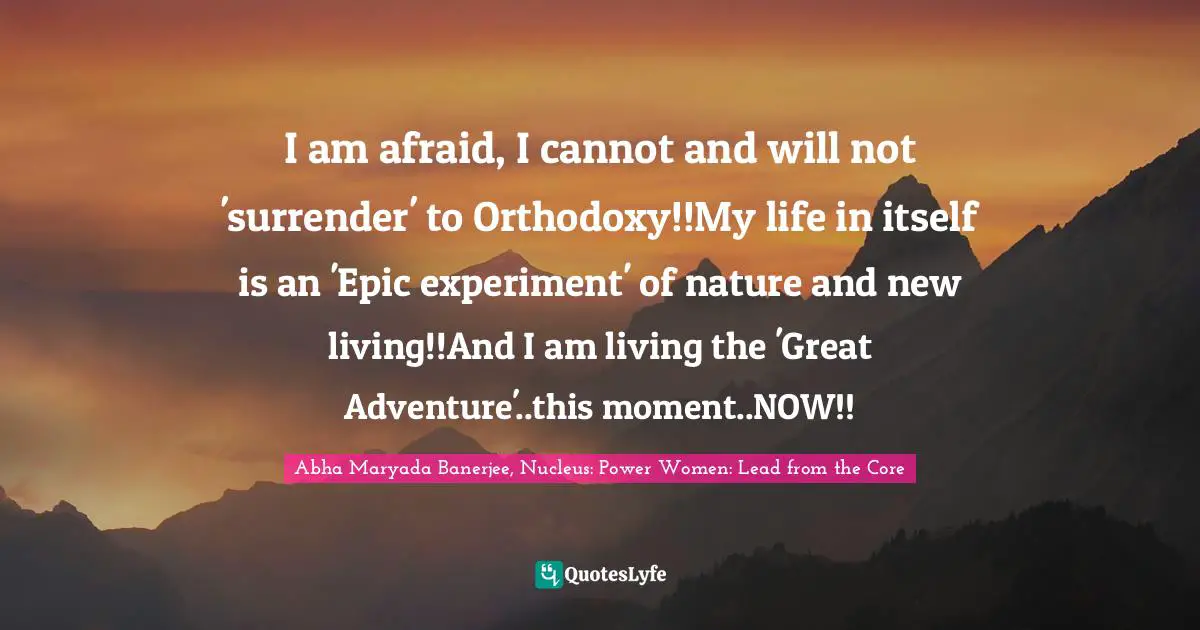 I am afraid, I cannot and will not 'surrender' to Orthodoxy!!My life in itself is an 'Epic experiment' of nature and new living!!And I am living the 'Great Adventure'..this moment..NOW!!