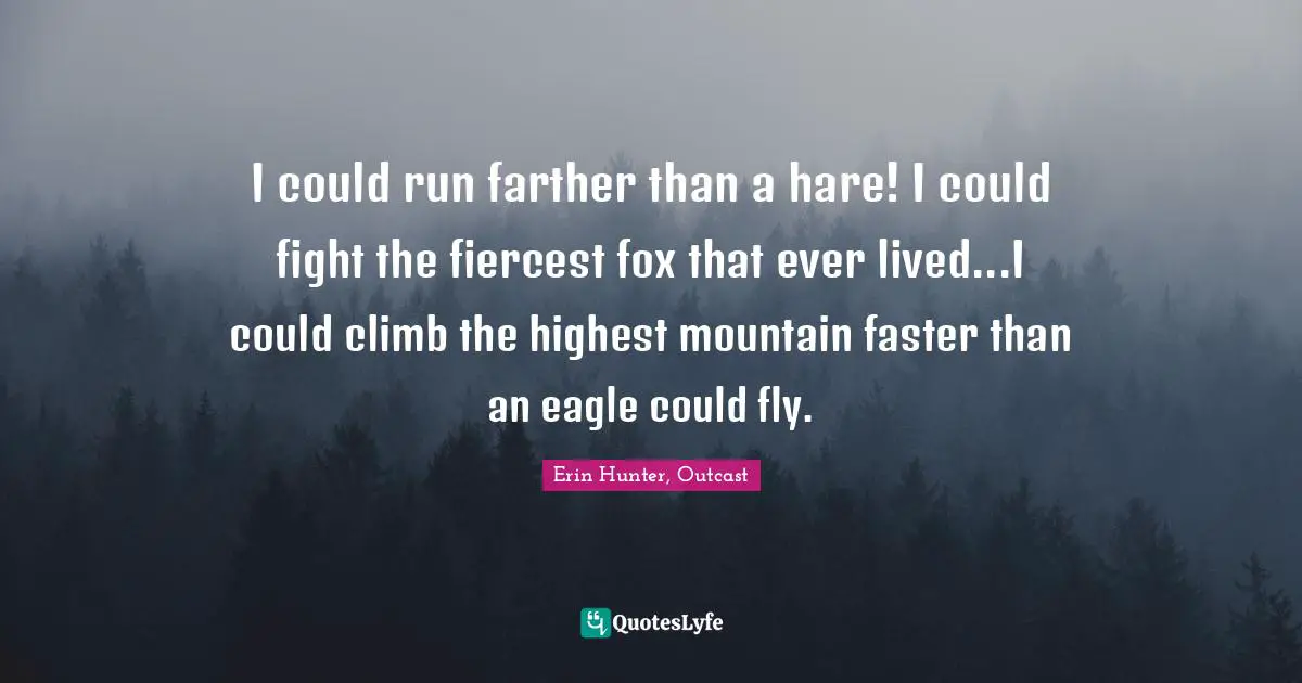Erin Hunter, Outcast Quotes: "I could run farther than a hare! I could fight the fiercest fox that ever lived...I could climb the highest mountain faster than an eagle could fly."