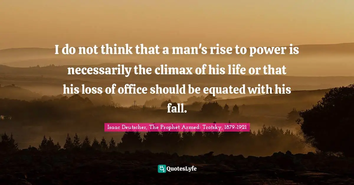 I do not think that a man's rise to power is necessarily the climax of his life or that his loss of office should be equated with his fall.
