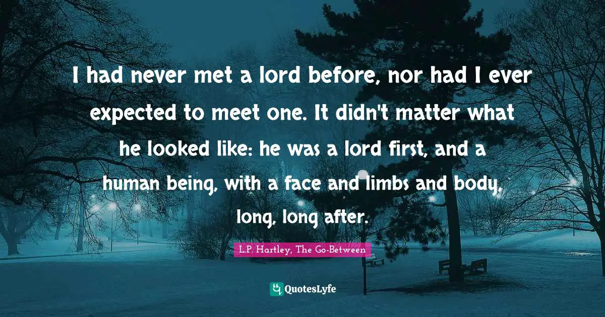 I had never met a lord before, nor had I ever expected to meet one. It didn't matter what he looked like: he was a lord first, and a human being, with a face and limbs and body, long, long after.