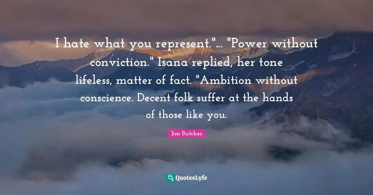 I hate what you represent."... "Power without conviction." Isana replied, her tone lifeless, matter of fact. "Ambition without conscience. Decent folk suffer at the hands of those like you.