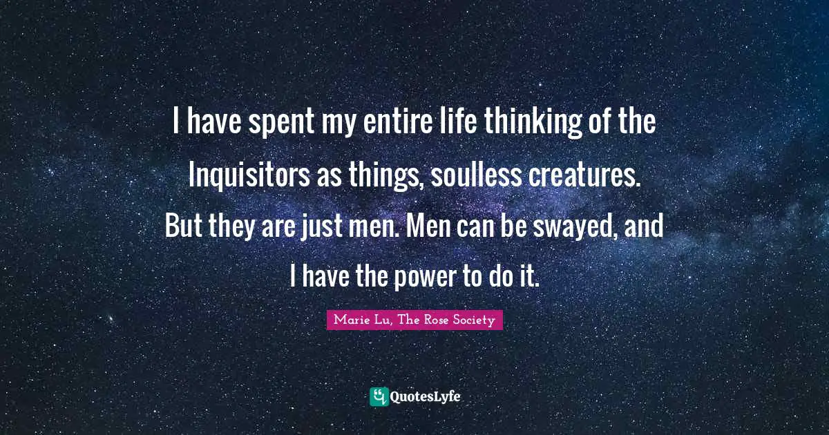 I have spent my entire life thinking of the Inquisitors as things, soulless creatures. But they are just men. Men can be swayed, and I have the power to do it.