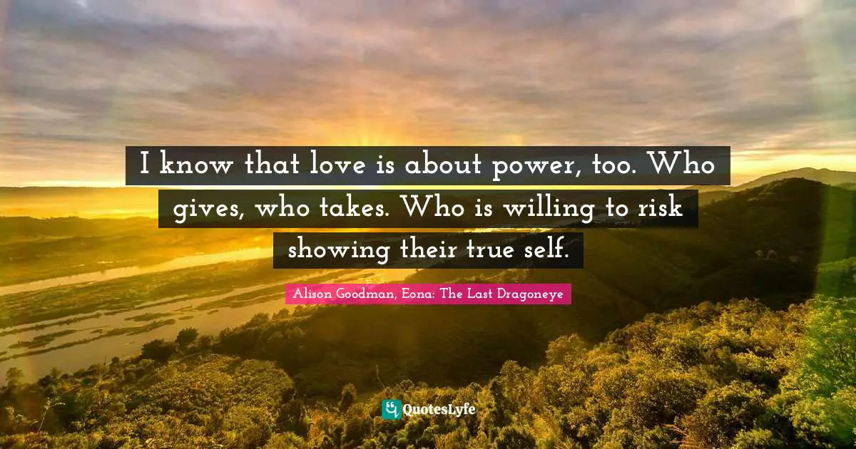I know that love is about power, too. Who gives, who takes. Who is willing to risk showing their true self.