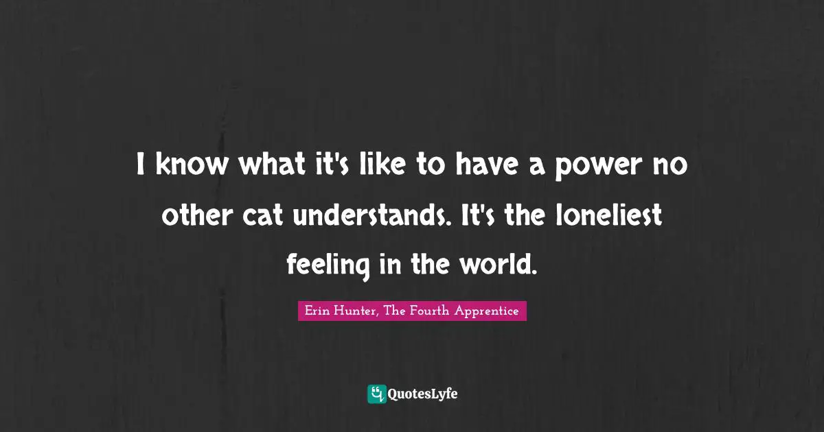 I know what it's like to have a power no other cat understands. It's the loneliest feeling in the world.