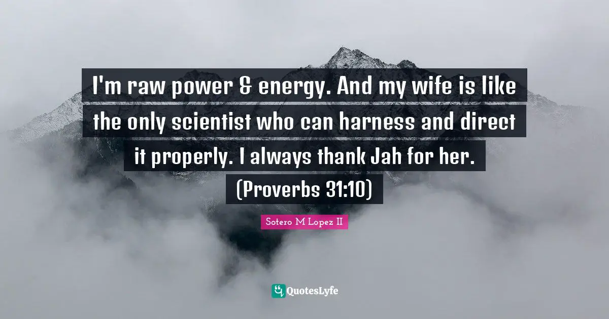 I'm raw power & energy. And my wife is like the only scientist who can harness and direct it properly. I always thank Jah for her. (Proverbs 31:10)