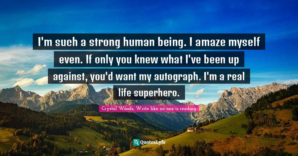 Crystal Woods, Write Like No One Is Reading Quotes: "I'm such a strong human being. I amaze myself even. If only you knew what I've been up against, you'd want my autograph. I'm a real life superhero."