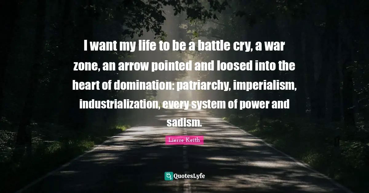 I want my life to be a battle cry, a war zone, an arrow pointed and loosed into the heart of domination: patriarchy, imperialism, industrialization, every system of power and sadism.