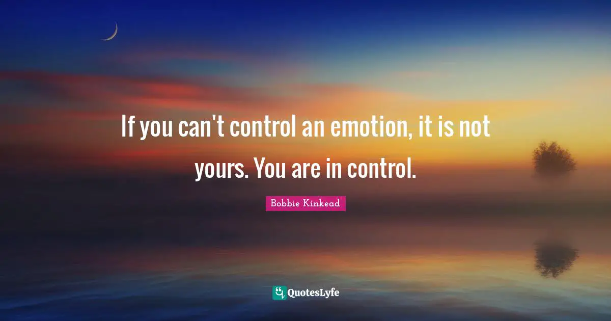 If you can't control an emotion, it is not yours. You are in control.