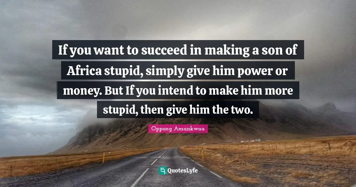 If you want to succeed in making a son of Africa stupid, simply give him power or money. But If you intend to make him more stupid, then give him the two.
