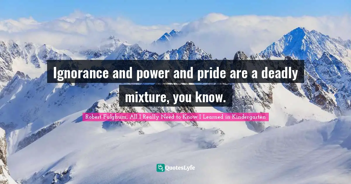 Robert Fulghum Quotes: "Ignorance and power and pride are a deadly mixture, you know."