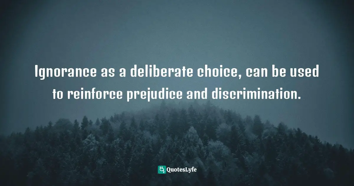 Ignorance as a deliberate choice, can be used to reinforce prejudice and discrimination.