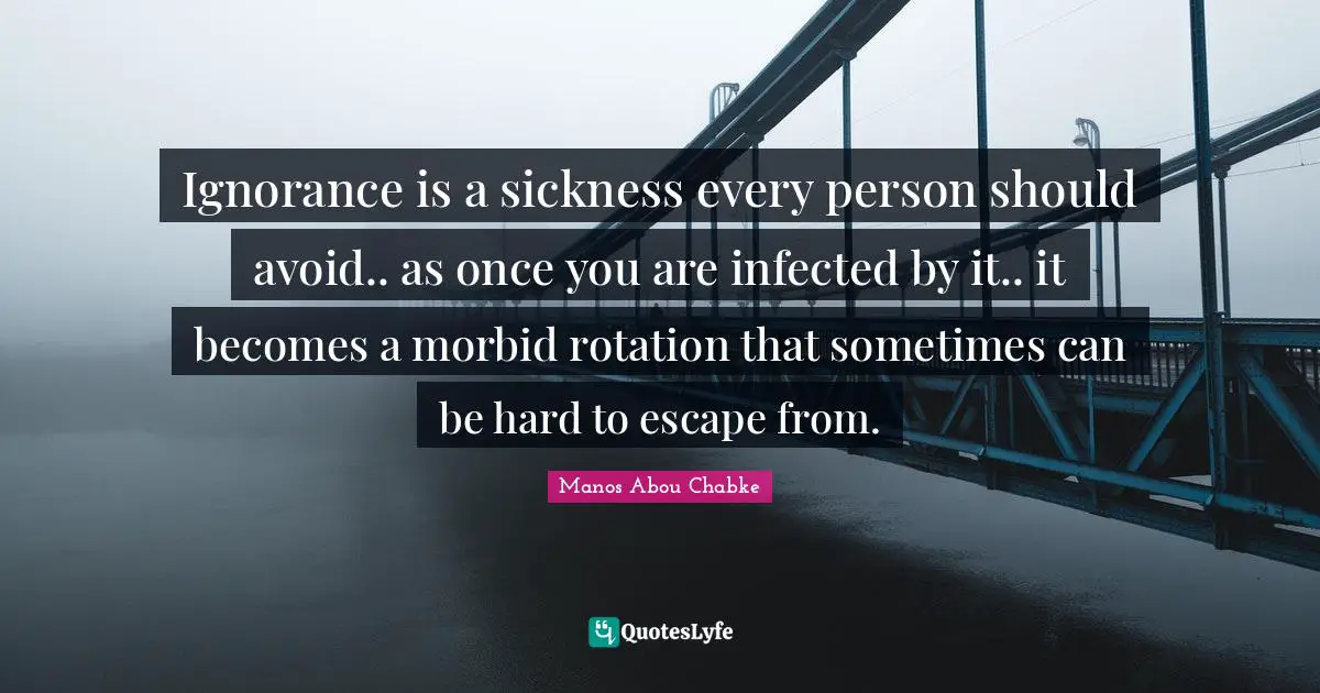 Ignorance is a sickness every person should avoid.. as once you are infected by it.. it becomes a morbid rotation that sometimes can be hard to escape from.