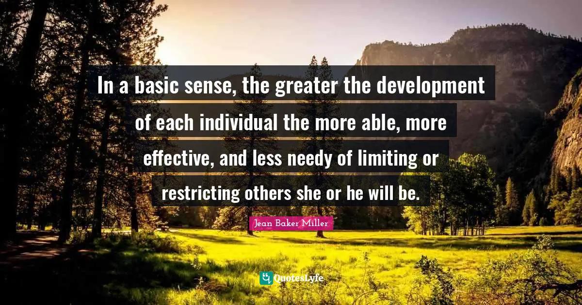 Quote Quotes: "In a basic sense, the greater the development of each individual the more able, more effective, and less needy of limiting or restricting others she or he will be."