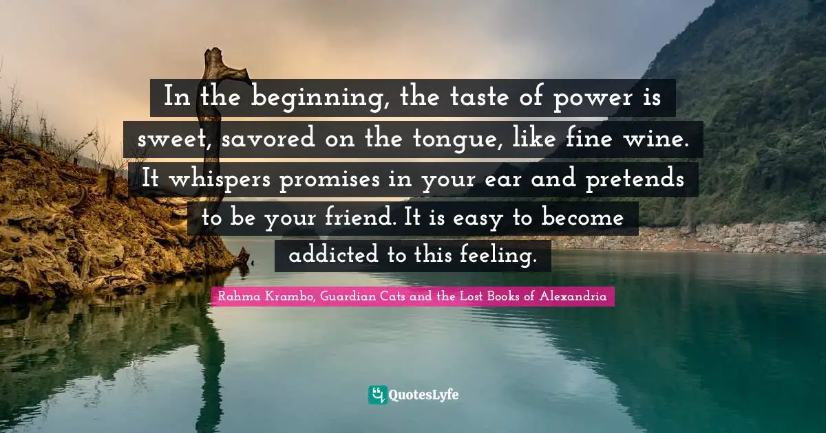 In the beginning, the taste of power is sweet, savored on the tongue, like fine wine. It whispers promises in your ear and pretends to be your friend. It is easy to become addicted to this feeling.