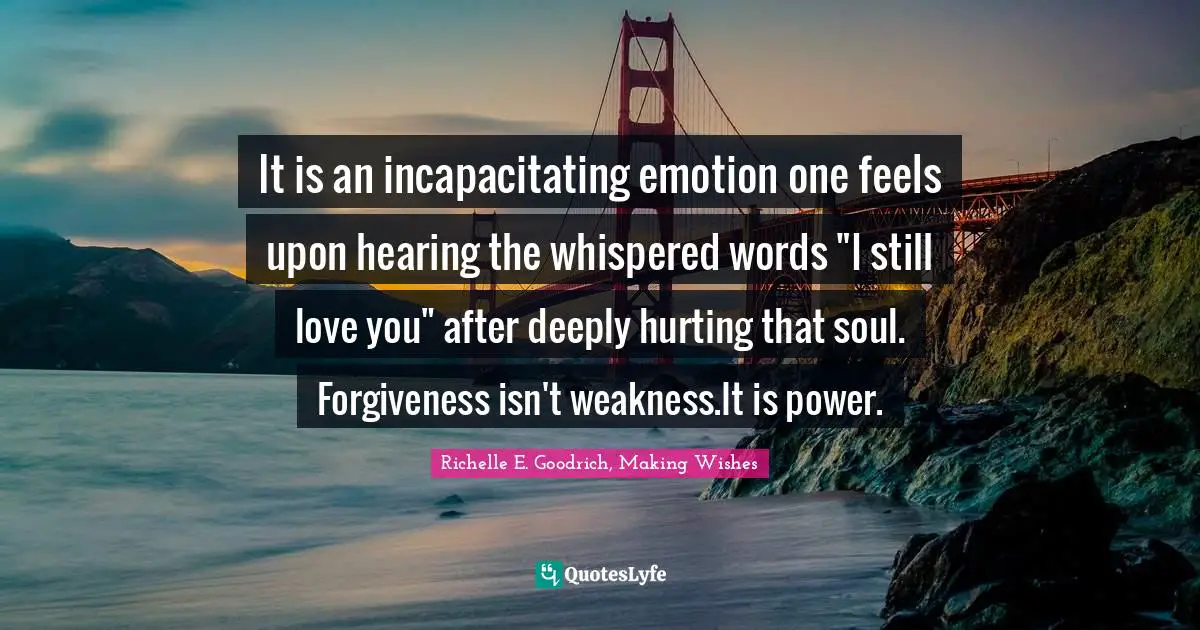 It is an incapacitating emotion one feels upon hearing the whispered words "I still love you" after deeply hurting that soul. Forgiveness isn't weakness.It is power.