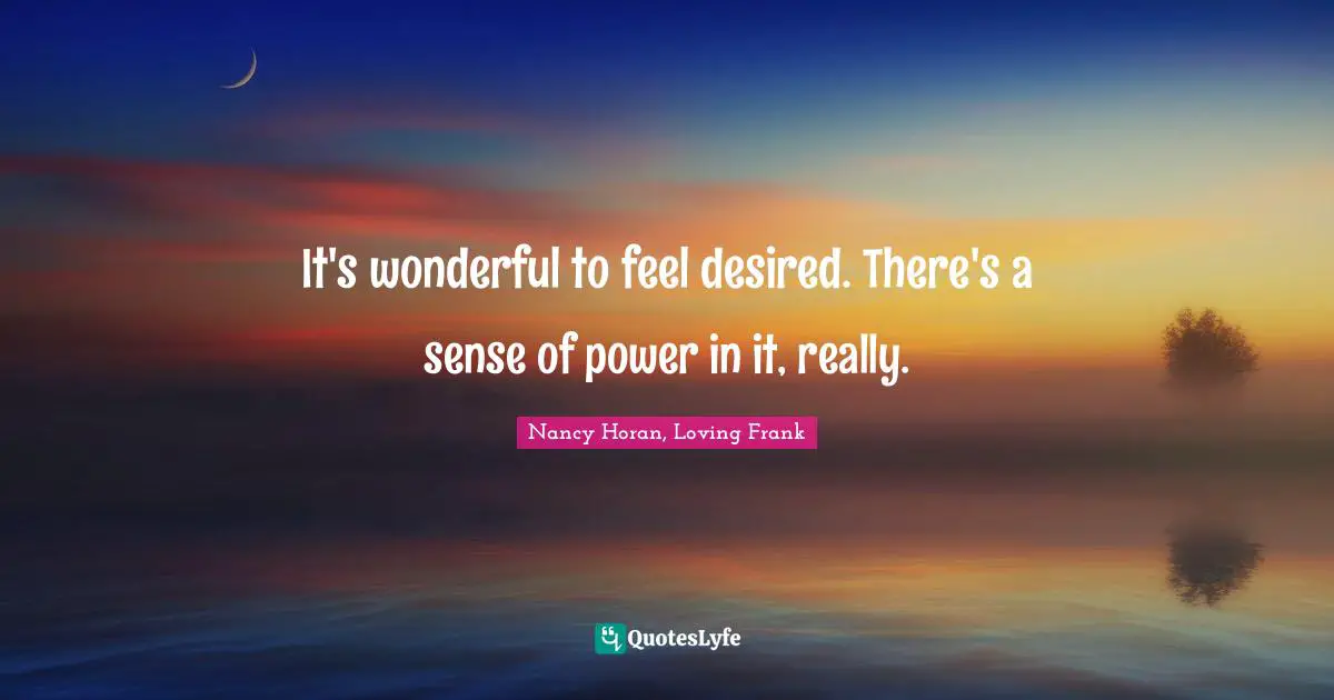 It's wonderful to feel desired. There's a sense of power in it, really.
