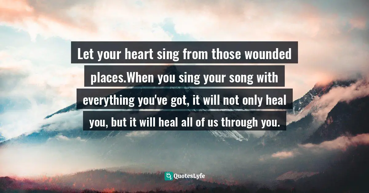 Let your heart sing from those wounded places.When you sing your song with everything you've got, it will not only heal you, but it will heal all of us through you.
