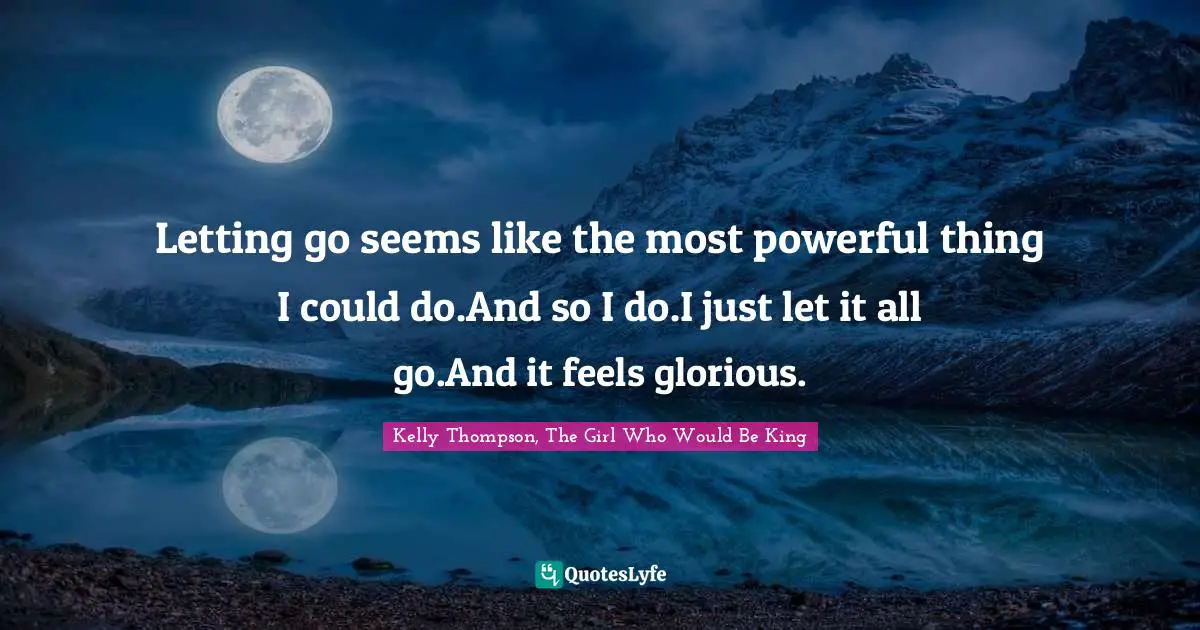 Letting go seems like the most powerful thing I could do.And so I do.I just let it all go.And it feels glorious.