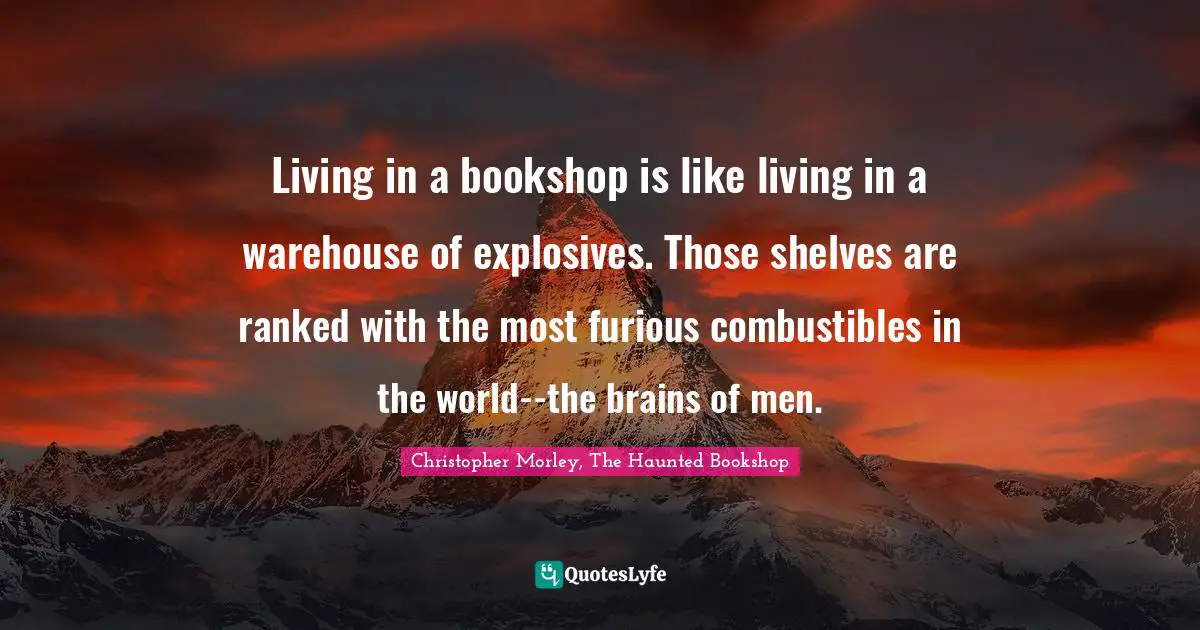 Christopher Morley, The Haunted Bookshop Quotes: Living in a bookshop is like living in a warehouse of explosives. Those shelves are ranked with the most furious combustibles in the world--the brains of men.