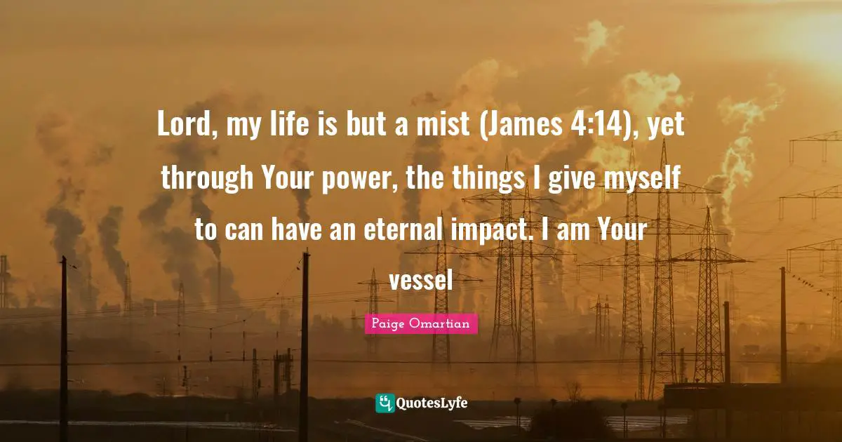 Lord, my life is but a mist (James 4:14), yet through Your power, the things I give myself to can have an eternal impact. I am Your vessel