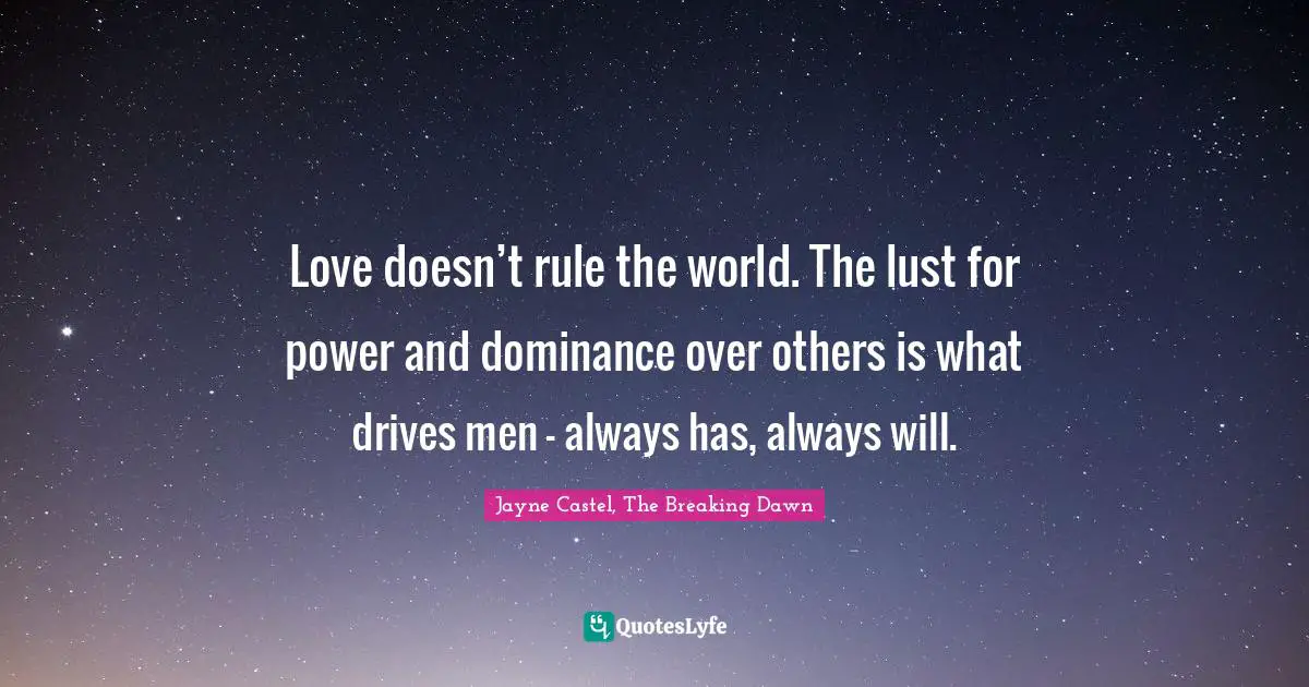 Love doesn’t rule the world. The lust for power and dominance over others is what drives men – always has, always will.