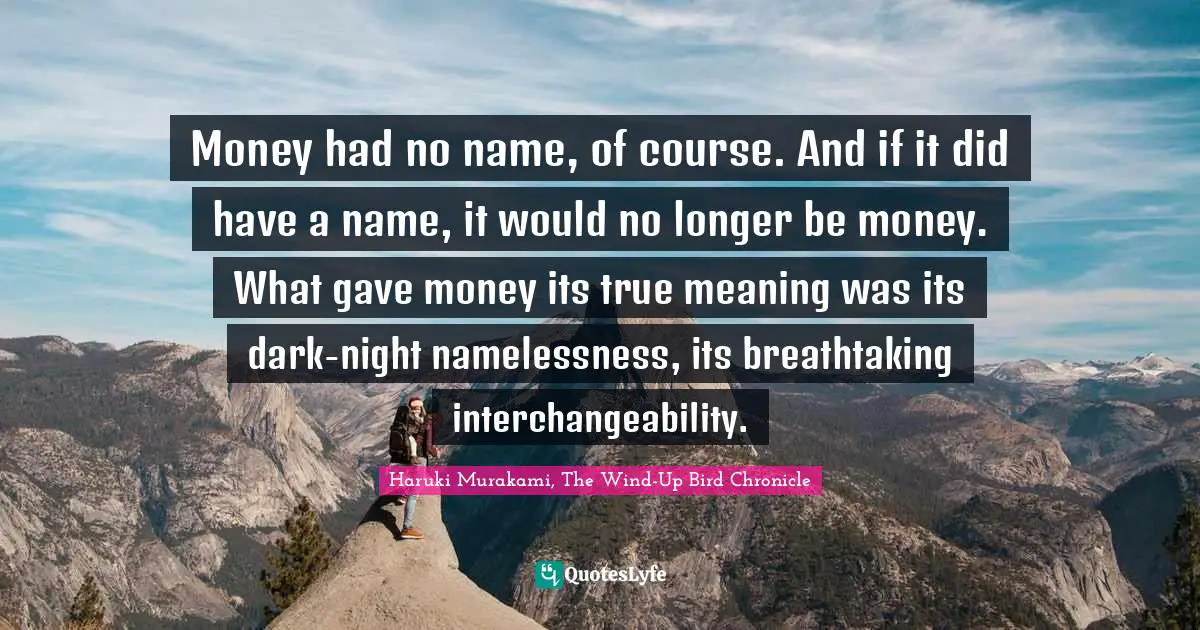 Money had no name, of course. And if it did have a name, it would no longer be money. What gave money its true meaning was its dark-night namelessness, its breathtaking interchangeability.