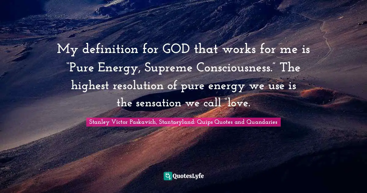 My definition for GOD that works for me is “Pure Energy, Supreme Consciousness.” The highest resolution of pure energy we use is the sensation we call “love.