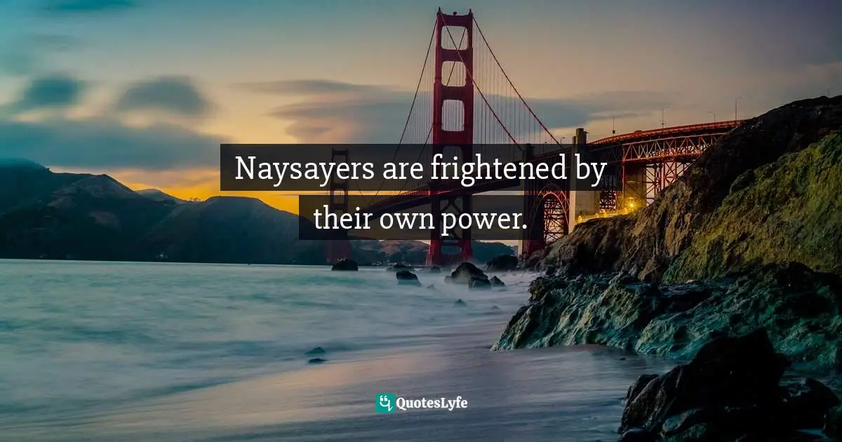 Naysayers are frightened by their own power.