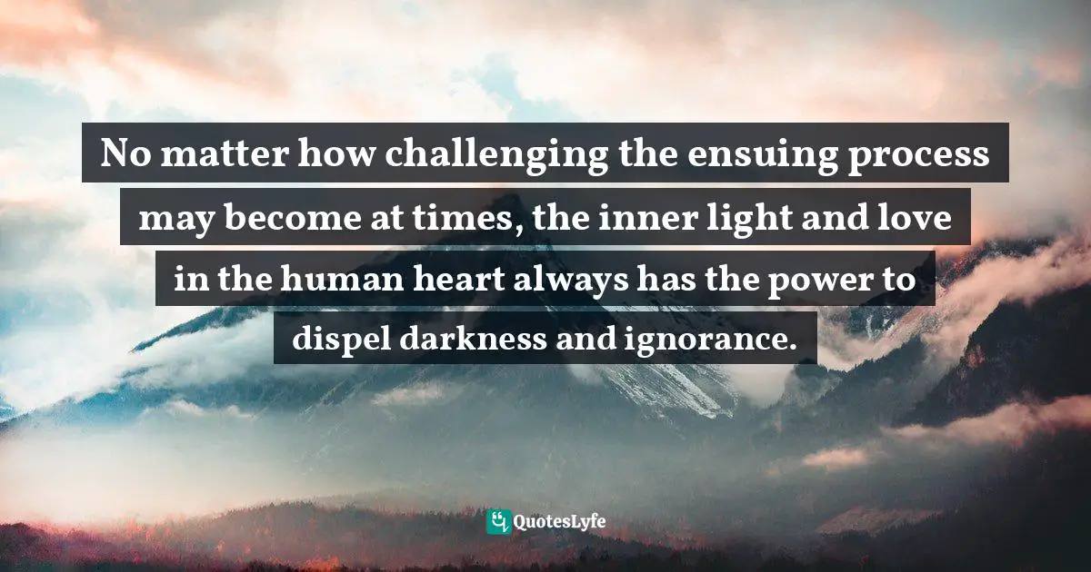 No matter how challenging the ensuing process may become at times, the inner light and love in the human heart always has the power to dispel darkness and ignorance.