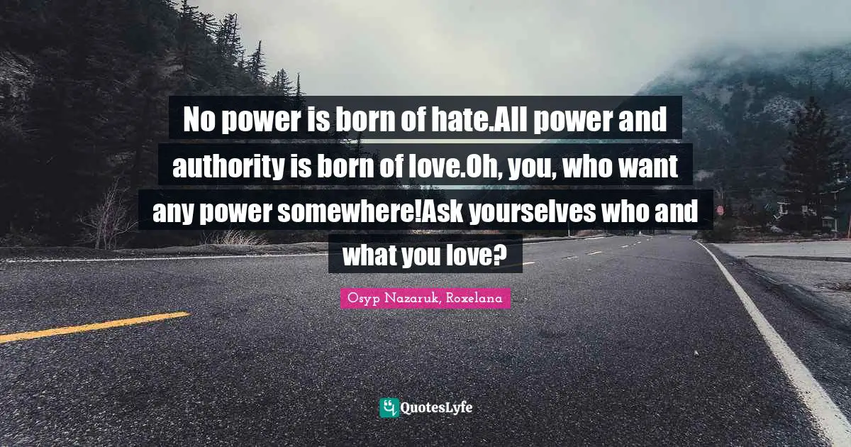 No power is born of hate.All power and authority is born of love.Oh, you, who want any power somewhere!Ask yourselves who and what you love?