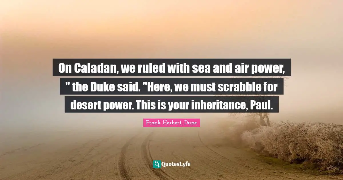 On Caladan, we ruled with sea and air power, " the Duke said. "Here, we must scrabble for desert power. This is your inheritance, Paul.