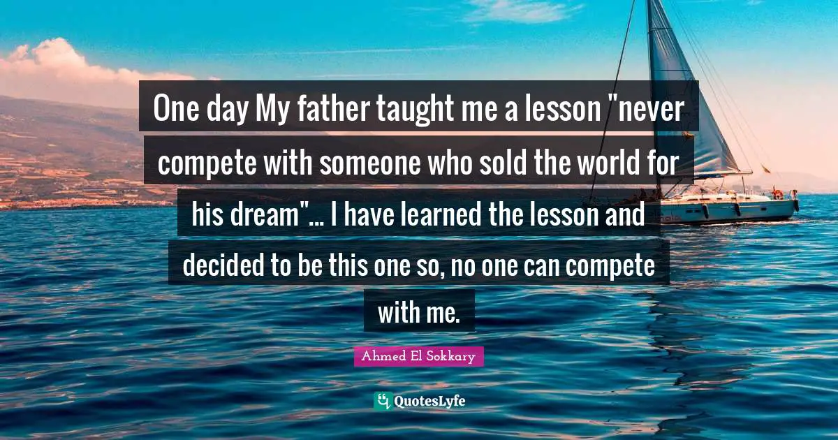 One day My father taught me a ‎lesson "never compete with someone who sold the world for his ‎dream"... I have learned the lesson and decided to be this one so, no one can compete with me.