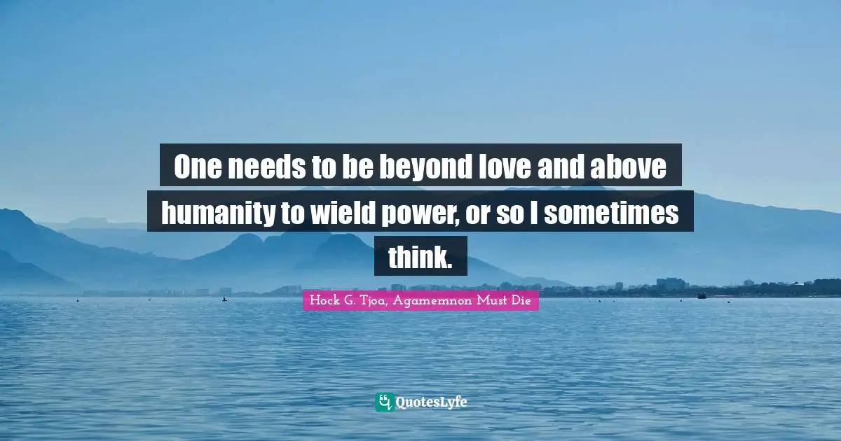 One needs to be beyond love and above humanity to wield power, or so I sometimes think.