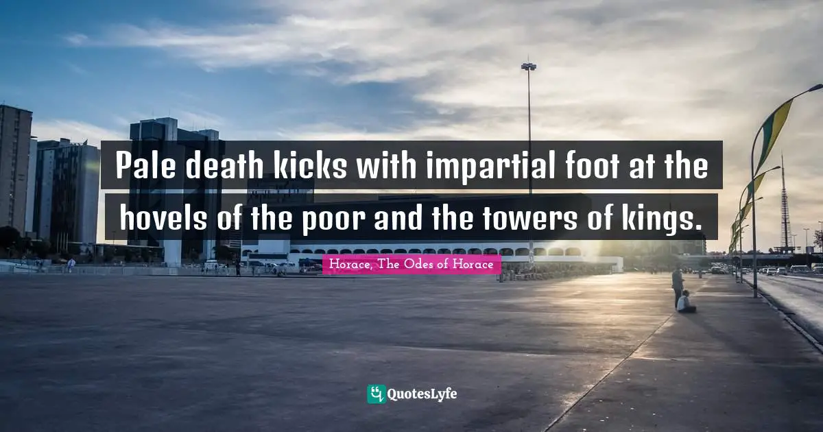 Pale death kicks with impartial foot at the hovels of the poor and the towers of kings.