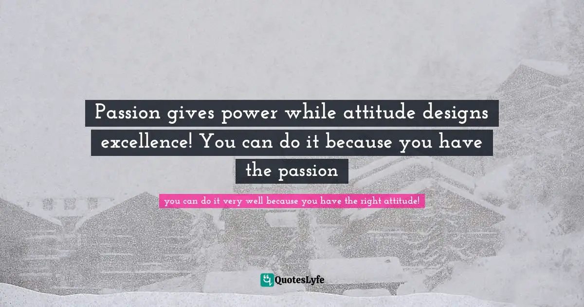 Passion gives power while attitude designs excellence! You can do it because you have the passion
