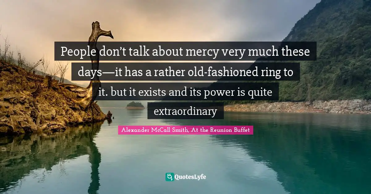 People don’t talk about mercy very much these days—it has a rather old-fashioned ring to it. but it exists and its power is quite extraordinary