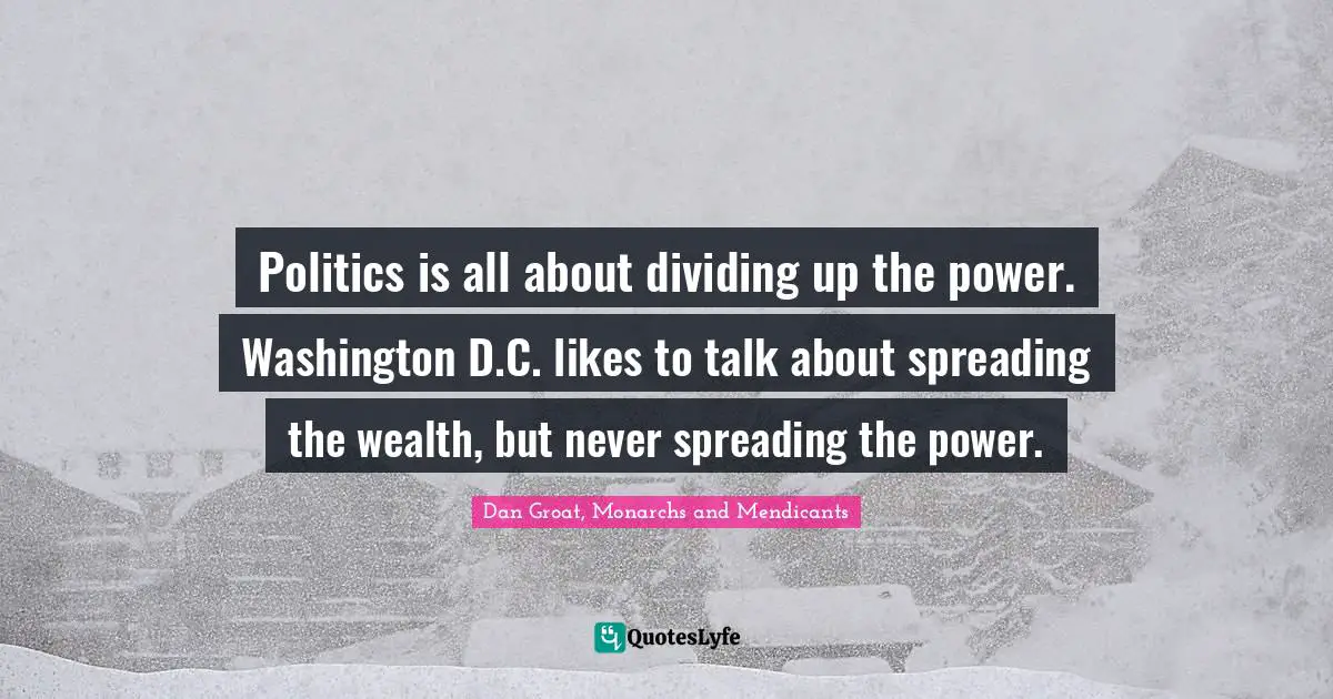 Dan Groat, Monarchs And Mendicants Quotes: "Politics is all about dividing up the power. Washington D.C. likes to talk about spreading the wealth, but never spreading the power."