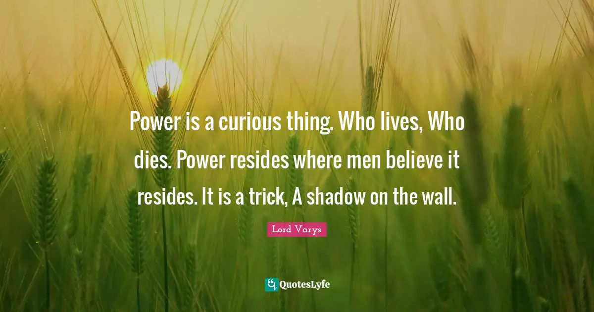 Power is a curious thing. Who lives, Who dies. Power resides where men believe it resides. It is a trick, A shadow on the wall.