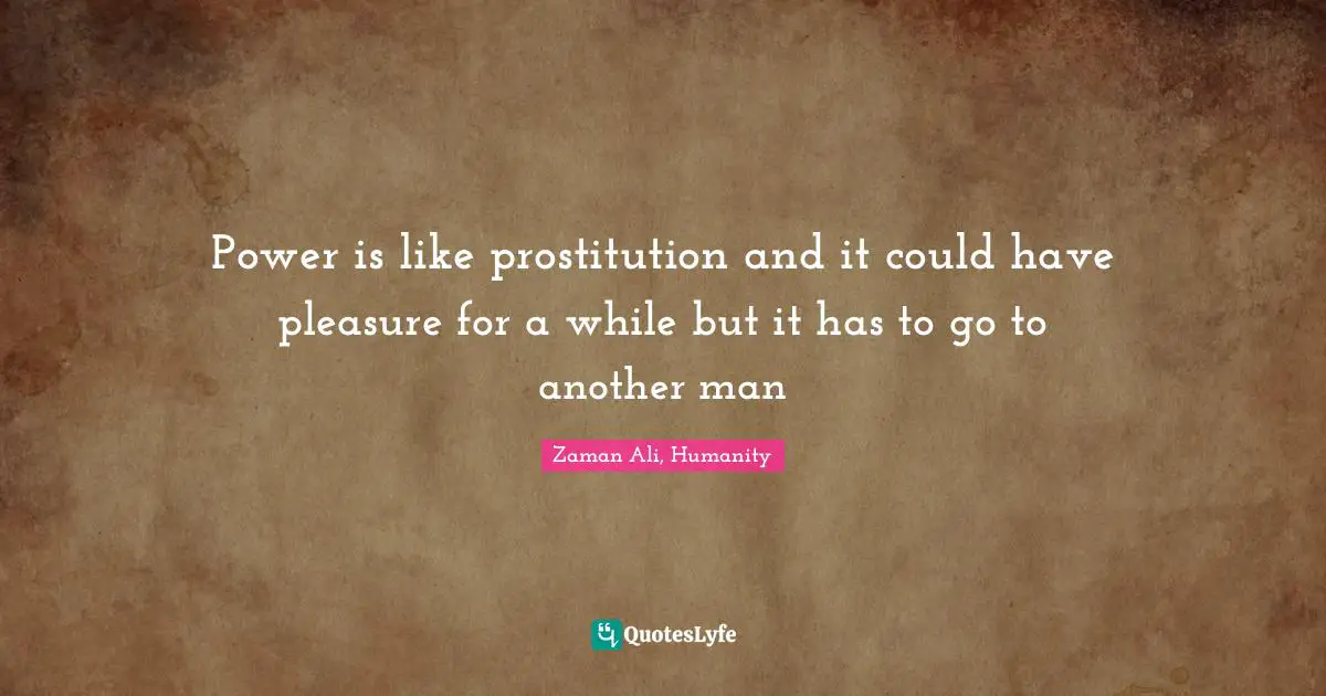Power is like prostitution and it could have pleasure for a while but it has to go to another man