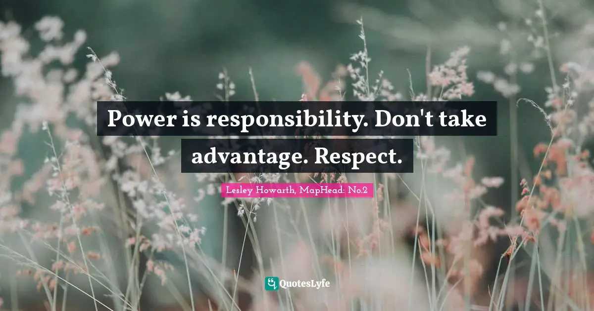 Power is responsibility. Don't take advantage. Respect.